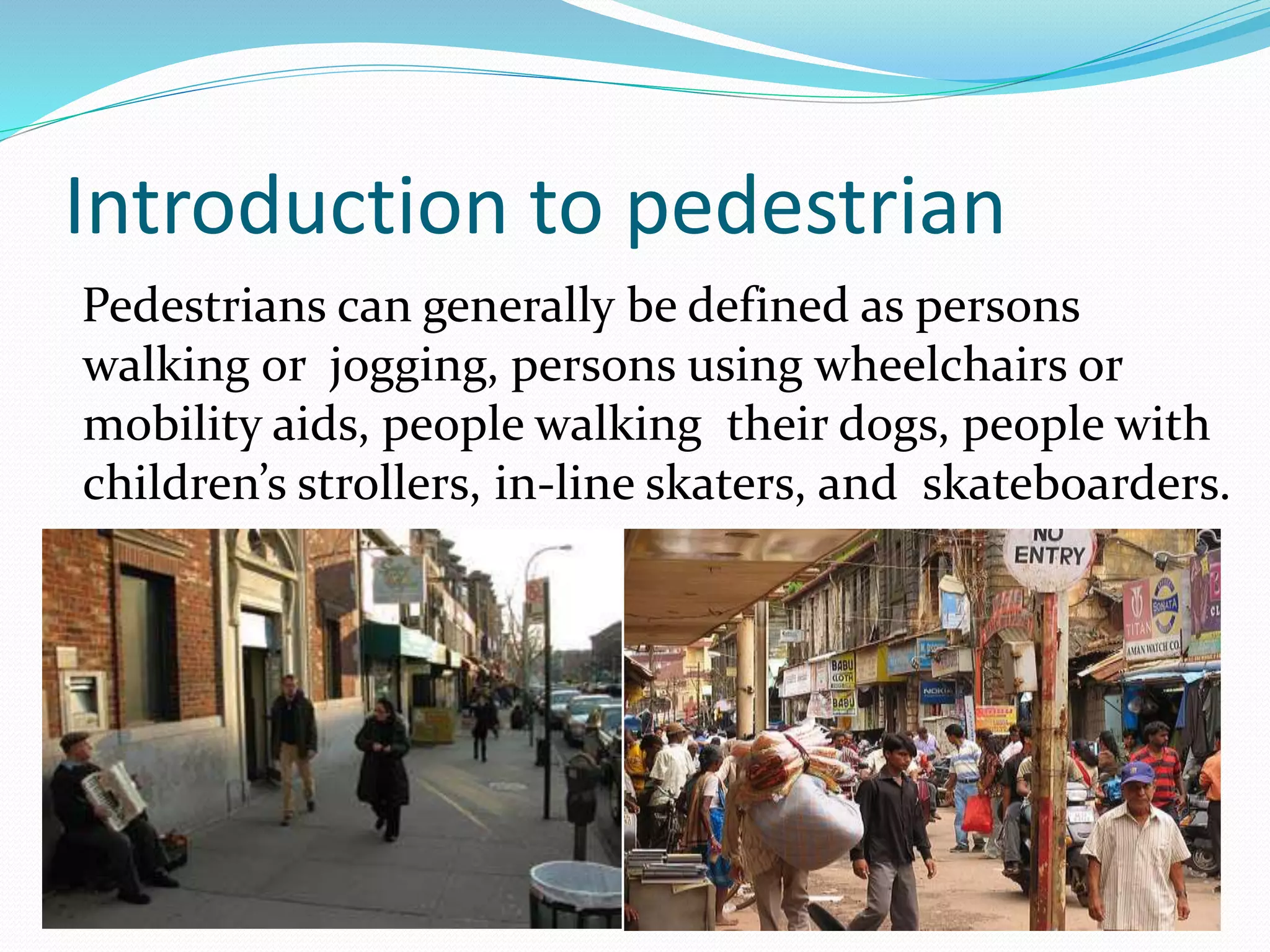 Introduction to pedestrian
Pedestrians can generally be defined as persons
walking or jogging, persons using wheelchairs or
mobility aids, people walking their dogs, people with
children’s strollers, in-line skaters, and skateboarders.
 