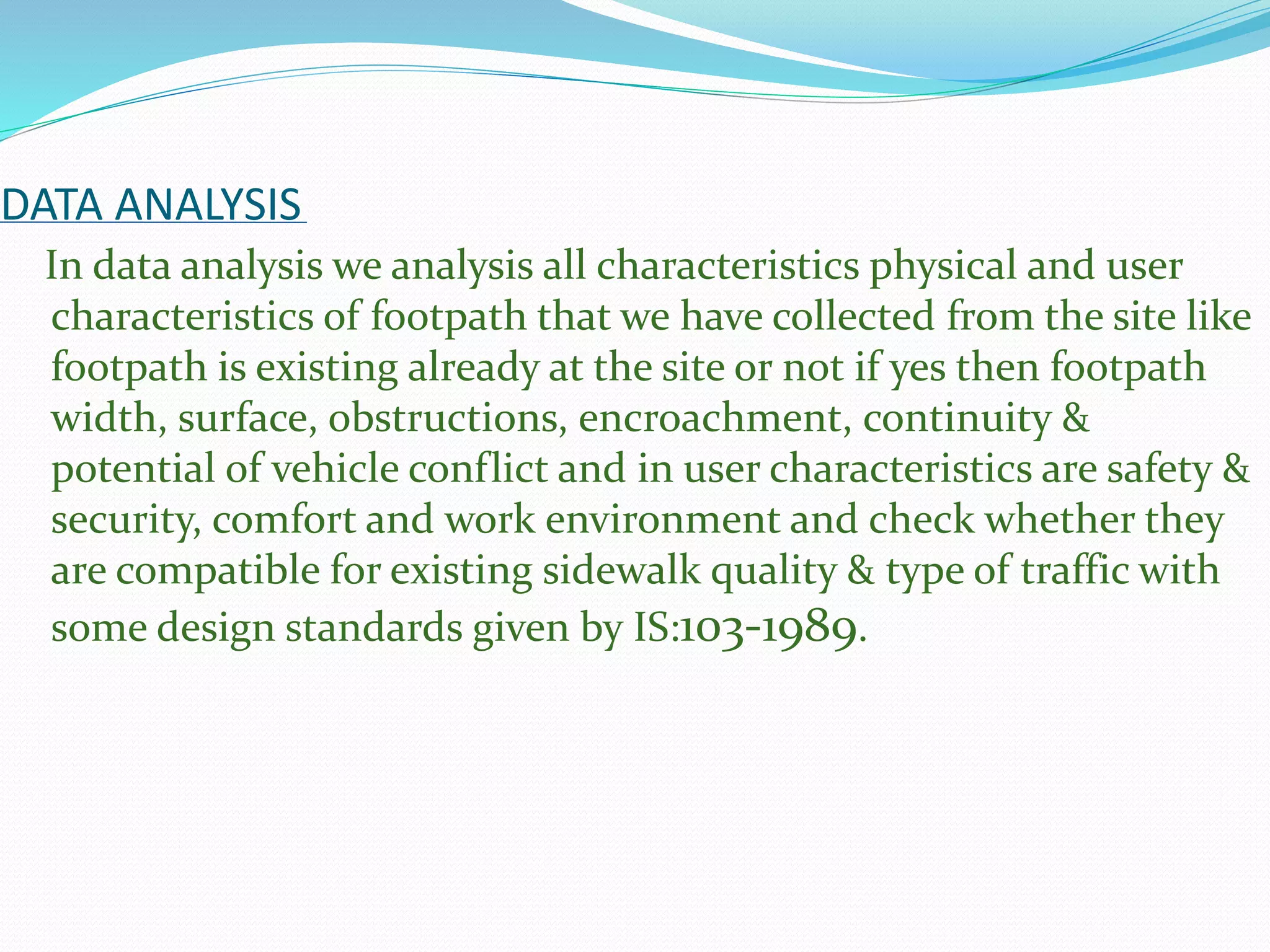 DATA ANALYSIS
In data analysis we analysis all characteristics physical and user
characteristics of footpath that we have collected from the site like
footpath is existing already at the site or not if yes then footpath
width, surface, obstructions, encroachment, continuity &
potential of vehicle conflict and in user characteristics are safety &
security, comfort and work environment and check whether they
are compatible for existing sidewalk quality & type of traffic with
some design standards given by IS:103-1989.
 
