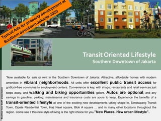 Transit Oriented Lifestyle
Southern Downtown of Jakarta
“Now available for sale or rent in the Southern Downtown of Jakarta: Attractive, affordable homes with modern
amenities in vibrant neighborhoods. All units offer excellent public transit access for
gridlock-free commutes to employment centers. Convenience is key, with shops, restaurants and retail services just
steps away, and walking and biking opportunities galore. Autos are optional, and any
savings in gasoline, parking, maintenance and insurance costs are yours to keep. Experience the benefits of a
transit-oriented lifestyle at one of the exciting new developments taking shape in, Simatupang Transit
Town, Cipete Residential Town, Haji Nawi square, Blok A square ... and in many other locations throughout the
region. Come see if this new style of living is the right choice for you.”New Places, New urban lifestyle”.
ModifiedfromBARTpresentation
 