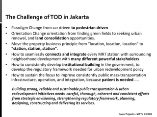 The Challenge ofTOD in Jakarta
• Paradigm Change from car driven to pedestrian driven
• Orientation Change orientation from finding green fields to seeking urban
renewal, and land consolidation opportunities.
• Move the property business principle from “location, location, location” to
“station, station, station”.
• How to seamlessly connects and integrate every MRT station with surrounding
neighborhood development with many different powerful stakeholders
• How to consistently develop institutional building in the government, to
develop the regulatory framework needed for urban redevelopment policy
• How to sustain the focus to improve consistently public mass-transportation
infrastructure, operation, and integration, because patient is needed ....
Building strong, reliable and sustainable public transportation & urban
redevelopment initiatives needs careful, thorough, coherent and consistent efforts
from strategic envisioning, strengthening regulatory framework, planning,
designing, constructing and delivering its services.
Iwan Prijanto - MRTJ © 2009
 