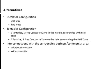 Alternatives
• Escalator Configuration
– One way
– Two ways
• Tentacles Configuration
– 2 tentacles, 1 Free Concourse Zone in the middle, surrounded with Paid
Zone
– 4 Tentakel, 2 Free Concourse Zone on the side, surrounding the Paid Zone
• Interconnections with the surrounding business/commercial area
– Without connection
– With connection
 