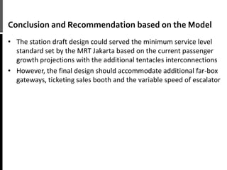 Conclusion and Recommendation based on the Model
• The station draft design could served the minimum service level
standard set by the MRT Jakarta based on the current passenger
growth projections with the additional tentacles interconnections
• However, the final design should accommodate additional far-box
gateways, ticketing sales booth and the variable speed of escalator
 