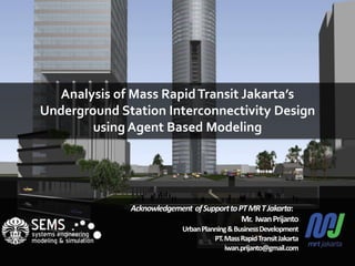Analysis of Mass RapidTransit Jakarta’s
Underground Station Interconnectivity Design
using Agent Based Modeling
Acknowledgement ofSupporttoPTMRTJakarta:
Mr. IwanPrijanto
UrbanPlanning&BusinessDevelopment
PT.MassRapidTransitJakarta
iwan.prijanto@gmail.com
 
