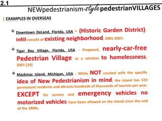  Downtown DeLand, Florida, USA - (Historic Garden District)-
Infill retrofit of existing neighborhood, 2001-2007.
 Tiger Bay Village, Florida, USA - Proposed, nearly-car-free
Pedestrian Village as a solution to homelessness,
2007.[19]
 Mackinac Island, Michigan, USA - While NOT created with the specific
idea of New Pedestrianism in mind, the island has 523
permanent residents and attracts hundreds of thousands of tourists per year.
EXCEPT for service and emergency vehicles no
motorized vehicles have been allowed on the island since the end
of the 1800s.
2.1
 