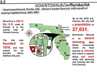DeLand is a city in
the U.S. state of
Florida. It is the
county seat of
Volusia County.
The city was
founded in
1876, and was
named for its
founder, Henry
Addison DeLand.
.
As of the 2010 U.S.
Census, the city had
a population of
27,031.
Downtown DeLand
is an award
winning Main
Street community
where we have
learned to cherish
that which is special
about our past
while still planning
and moving into the
21st Century.
2.2
 