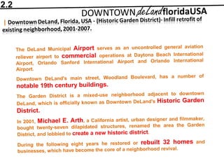 The DeLand Municipal Airport serves as an uncontrolled general aviation
reliever airport to commercial operations at Daytona Beach International
Airport, Orlando Sanford International Airport and Orlando International
Airport.
Downtown DeLand's main street, Woodland Boulevard, has a number of
notable 19th century buildings.
The Garden District is a mixed-use neighborhood adjacent to downtown
DeLand, which is officially known as Downtown DeLand's Historic Garden
District.
In 2001, Michael E. Arth, a California artist, urban designer and filmmaker,
bought twenty-seven dilapidated structures, renamed the area the Garden
District, and lobbied to create a new historic district.
During the following eight years he restored or rebuilt 32 homes and
businesses, which have become the core of a neighborhood revival.
2.2
 