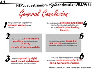 General Conclusion:
SOURCE: CHECKLIST FROM THE INTRODUCTION SLIDE
1
2
3
4
5
6
New pedestrianism is a pedestrian –
oriented version of new
urbanism
Cities are exposed by sight,
smell, sound and dangers
presented by cars which is unhealthy
New pedestrianism eliminate automobile
from the front Street with pedestrian lane
that could lead to new healthy
lifestyle.
Because of the lack of pedestrian-friendly
environment, most adults suffer from
being overweight or obese.
3.1
 