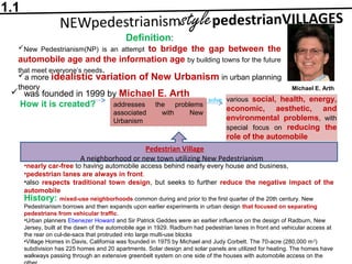 Definition:
New Pedestrianism(NP) is an attempt to bridge the gap between the
automobile age and the information age by building towns for the future
that meet everyone’s needs.
a more idealistic variation of New Urbanism in urban planning
theory
 was founded in 1999 by Michael E. Arth
How it is created? addresses the problems
associated with New
Urbanism
various social, health, energy,
economic, aesthetic, and
environmental problems, with
special focus on reducing the
role of the automobile
solve
•nearly car-free to having automobile access behind nearly every house and business,
•pedestrian lanes are always in front.
•also respects traditional town design, but seeks to further reduce the negative impact of the
automobile
Pedestrian Village
A neighborhood or new town utilizing New Pedestrianism
Michael E. Arth
History: mixed-use neighborhoods common during and prior to the first quarter of the 20th century. New
Pedestrianism borrows and then expands upon earlier experiments in urban design that focused on separating
pedestrians from vehicular traffic.
•Urban planners Ebenezer Howard and Sir Patrick Geddes were an earlier influence on the design of Radburn, New
Jersey, built at the dawn of the automobile age in 1929. Radburn had pedestrian lanes in front and vehicular access at
the rear on cul-de-sacs that protruded into large multi-use blocks
•Village Homes in Davis, California was founded in 1975 by Michael and Judy Corbett. The 70-acre (280,000 m2
)
subdivision has 225 homes and 20 apartments. Solar design and solar panels are utilized for heating. The homes have
walkways passing through an extensive greenbelt system on one side of the houses with automobile access on the
1.1
 