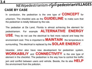3.4
CASE BY CASE
In conclusion, the pedestrian is the one type of CONCEPT for
urbanism. The checklist acts as the GUIDELINE to make sure that
the pedestrian is totally followed by the rule.
The pedestian at De Land, Florida is almost achieving the element for
pedestrianism. For example ALTERNATIVE ENERGY
USE. They do not use the electrical to feel more natural and keep the
environment cool. This is important to MAINTAIN the temperature in
surrounding. The electrical is replaced by the SOLAR ENERGY.
Iskandar, Johor also have new development for pedestrian system.
WORKABILIY and CONNECTIVITY is the one type of
element in the checklist. The pedestrian is the way how to control the traffic
jam and conflict between users and vehicle. Beside, the its also HELP
the environment from the pollution.
 