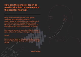 Many entertainment systems from games,
television programmes and movies
require sound to help build the atmosphere and
mood of the current situation being viewed.
My project is to understand the implications of
hearing loss and focus on the sense of touch:
How can the sense of touch be utilised to play a
game effectively without relying on other senses.
and/or
How it can be used to simulate a similar emotion
to what the normal hearing can perceive through
sound.
Kevin Wong
How can the sense of touch be
used to simulate or even replace
the need for hearing?
 