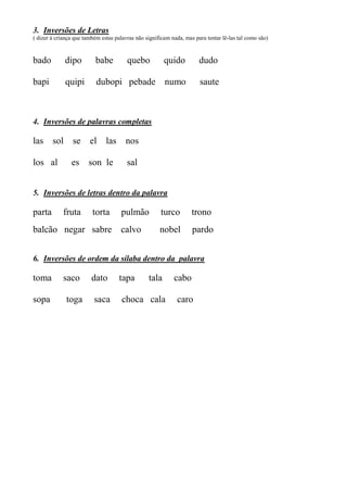 3. Inversões de Letras
( dizer à criança que também estas palavras não significam nada, mas para tentar lê-las tal como são)
bado dipo babe quebo quido dudo
bapi quipi dubopi pebade numo saute
4. Inversões de palavras completas
las sol se el las nos
los al es son le sal
5. Inversões de letras dentro da palavra
parta fruta torta pulmão turco trono
balcão negar sabre calvo nobel pardo
6. Inversões de ordem da sílaba dentro da palavra
toma saco dato tapa tala cabo
sopa toga saca choca cala caro
 
