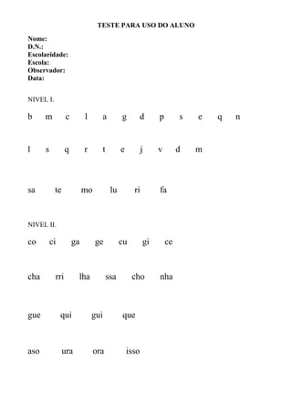TESTE PARA USO DO ALUNO
Nome:
D.N.:
Escolaridade:
Escola:
Observador:
Data:
NIVEL I.
b m c l a g d p s e q n
l s q r t e j v d m
sa te mo lu ri fa
NIVEL II.
co ci ga ge cu gi ce
cha rri lha ssa cho nha
gue qui gui que
aso ura ora isso
 