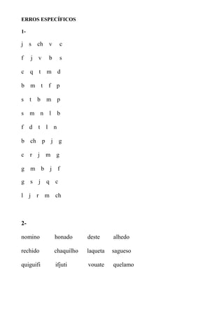 ERROS ESPECÍFICOS
1-
j s ch v c
f j v b s
c q t m d
b m t f p
s t b m p
s m n l b
f d t l n
b ch p j g
c r j m g
g m b j f
g s j q c
l j r m ch
2-
nomino honado deste alhedo
rechido chaquilho laqueta sagueso
quiguifi ifjuti vouate quelamo
 