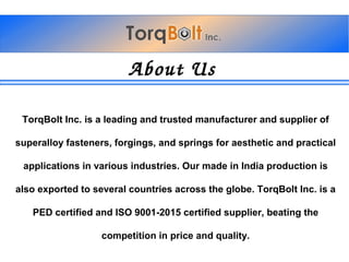 AboutUs
TorqBolt Inc. is a leading and trusted manufacturer and supplier of
superalloy fasteners, forgings, and springs for aesthetic and practical
applications in various industries. Our made in India production is
also exported to several countries across the globe. TorqBolt Inc. is a
PED certified and ISO 9001-2015 certified supplier, beating the
competition in price and quality.
 