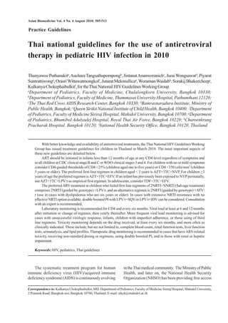 Asian Biomedicine Vol. 4 No. 4 August 2010; 505-513

Practice Guidelines

Thai national guidelines for the use of antiretroviral
therapy in pediatric HIV infection in 2010
Thanyawee Puthanakita, Auchara Tangsathapornpongb, Jintanat Ananworanichc, Jurai Wongsawatd, Piyarat
Suntrattiwonge, Orasri Wittawatmongkolf, Jutarat Mekmullicag, Woraman Waidabh, Sorakij Bhakeecheepi,
Kulkanya Chokephaibulkitf, for the Thai National HIV Guidelines Working Group
a
Department of Pediatrics, Faculty of Medicine, Chulalongkorn University, Bangkok 10330;
b
Department of Pediatrics, Faculty of Medicine, Thammasat University Hospital, Pathumthani 12120;
c
The Thai Red Cross AIDS Research Center, Bangkok 10330; dBamrasnaradura Institute, Ministry of
Public Health, Bangkok; eQueen Sirikit National Institute of Child Health, Bangkok 10400; fDepartment
of Pediatrics, Faculty of Medicine Siriraj Hospital, Mahidol University, Bangkok 10700; gDepartment
of Pediatrics, Bhumibol Adulyadej Hospital, Royal Thai Air Force, Bangkok 10220; hCharoenkrung
Pracharak Hospital, Bangkok 10120; iNational Health Security Office, Bangkok 10120, Thailand

With better knowledge and availability of antiretroviral treatments, the Thai National HIV Guidelines Working
Group has issued treatment guidelines for children in Thailand in March 2010. The most important aspects of
these new guidelines are detailed below.
ART should be initiated in infants less than 12 months of age at any CD4 level regardless of symptoms and
in all children at CDC clinical stage B and C or WHO clinical stages 3 and 4. For children with no or mild symptoms
consider CD4-guided thresholds of CD4 <25% (children aged one to five years) or CD4 <350 cells/mm3 (children
5 years or older). The preferred first-line regimen in children aged < 3 years is AZT+3TC+NVP. For children >3
years of age the preferred regimen is AZT+3TC+EFV. If an infant has previously been exposed to NVP perinatally,
use AZT+3TC+LPV/r as empirical first regimen. In adolescents, consider TDF+3TC+EFV.
The preferred ARV treatment in children who failed first line regimens of 2NRTI+NNRTI (Salvage treatment)
comprises 2NRTI (guided by genotype) +LPV/r, and an alternative regimen is 2NRTI (guided by genotype) +ATV/
r (use in cases with dyslipidemia who are six years or older). In cases with extensive NRTI resistance with no
effective NRTI option available, double boosted PI with LPV/r+SQV or LPV/r+IDV can be considered. Consultation
with an expert is recommended.
Laboratory monitoring is recommended for CD4 and every six months. Viral load at least at 6 and 12 months
after initiation or change of regimen, then yearly thereafter. More frequent viral load monitoring is advised for
cases with unsuccessful virologic response, infants, children with imperfect adherence, or those using of third
line regimens. Toxicity monitoring depends on the drug received, at least every six months, and more often as
clinically indicated. These include, but are not limited to, complete blood count, renal function tests, liver function
tests, urinanalysis, and lipid profiles. Therapeutic drug monitoring is recommended in cases that have ARV-related
toxicity, receiving non-standard dosing or regimens, using double boosted PI, and in those with renal or hepatic
impairment.
Keywords: HIV, pediatrics, Thai guidelines

The systematic treatment program for human
immune deficiency virus (HIV)/acquired immune
deficiency syndrome (AIDS) is continuously evolving

in the Thai medical community. The Ministry of Public
Health, and later on, the National Health Security
Organization (NHSO) has been providing free access

Correspondence to: Kulkanya Chokephaibulkit, MD. Department of Pediatrics, Faculty of Medicine Siriraj Hospital, Mahidol University,
2 Prannok Road, Bangkok-noi, Bangkok 10700, Thailand. E-mail: sikch@mahidol.ac.th

 