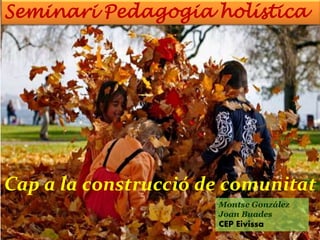 Seminari Pedagogia holística
Cap a la construcció de comunitat
Montse González
Joan Buades
CEP Eivissa
 