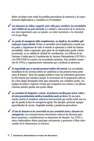 deben circularse entre todos los posibles proveedores de asistencia y los repre-
    sentantes diplomáticos y consulares en el extranjero.

 Los donantes no deben competir entre ellos para satisfacer las necesidades
    más visibles de un país afectado. La calidad y adecuación de la asistencia
    son más importantes que su tamaño, su valor monetario o la velocidad
    con la que llega.

 La ayuda de emergencia debe complementar, no duplicar, las medidas apli-
    cadas por el país afectdo. Si bien es inevitable cierta duplicación cuando tan-
    tos países y organismos de todo el mundo se apresuran a cubrir las mismas
    necesidades, reales o supuestas, gran parte de esa duplicación puede evitarse
    recurriendo, en su calidad de entidad de coordinación, a la Oficina de las
    Naciones Unidas para la Coordinación de Asuntos Humanitarios (OCHA) y
    a la OPS/OMS en cuanto a las necesidades sanitarias. Hay también consor-
    cios de ONGs y organizaciones voluntarias que coordinan la asistencia.

 Es improbable que se necesite personal médico del exterior. Las necesidades
    inmediatas de las víctimas deben ser satisfechas en las primeras horas poste-
    riores al desastre. Tanto los equipos médicos como los voluntarios provenien-
    tes del exterior por iniciativa propia, se encuentran sin la preparación adecua-
    da o bien llegan demasiado tarde para representar una verdadera ayuda. Los
    equipos de países o regiones vecinos que comparten una cultura y un idioma
    comunes pueden prestar una ayuda valiosa.

 La necesidad de búsqueda y rescate, de primeros auxilios para salvar vidas y
    de otros procedimientos médicos inmediatos suele ser breve. Es necesaria
    mucha cautela al considerar asistencia internacional que resulta inútil una vez
    que ha pasado la fase de emergencia aguda. Por ejemplo, personal, equipos
    especializados de rescate, hospitales móviles y productos perecederos.

 El uso de Internet se ha convertido en una necesidad antes y durante las
    emergencias. Las comunicaciones electrónicas reducen las demoras para
    hacer promesas y contribuciones en situaciones de desastre. Las ONG y
    otros colaboradores deben participar activamente y promover el libre inter-
    cambio de la información en Internet.



6    Asistencia Humanitaria en Caso de Desastres
 