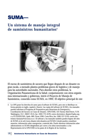 SUMA—
Un sistema de manejo integral
de suministros humanitari o s 2




El exceso de suministros de socorro que llegan después de un desastre en
gran escala, a menudo plantea problemas graves de logística y de manejo
para las autoridades nacionales. Para abordar estos problemas, la
Organización Panamericana de la Salud, conjuntamente con otros organis-
mos internacionales y gobiernos, inició el Proyecto de Manejo de
Suministros, conocido como SUMA, en 1992. El objetivo principal de este

2. La OPS posee los derechos de autor para el software de SUMA, pero este se distribuye en
   forma gratuita en inglés, español y francés. Las copias del software de SUMA y los manuales
   pueden solicitarse al Programa de Preparativos para Situaciones de Emergencia y
   Coordinación del Socorro en Casos de Desastre, OPS/OMS, 525 Twenty-third Street, N.W.
   Washington, D.C. 20037, EUA; fax: (202) 775-4578; correo electrónico: disaster@paho.org,
   o a FUNDESUMA, Apdo. 869, Pavas 1200, Costa Rica; fax: (506) 257-2139; correo elec-
   trónico funsuma@sol.racsa.co.cr. El software y los manuales también pueden bajarse del sitio
   de SUMA en la web (www.disaster.info.desastres.net/SUMA/) donde pueden consultarse
   anuncios, información sobre emergencias y material afín. Puede obtenerse información sobre
   adiestramiento en SUMA dirigiéndose por correo a los sitios mencionados o a los
   Representantes de la OPS/OMS en los países de la Región de las Américas.

18      Asistencia Humanitaria en Caso de Desastres
 