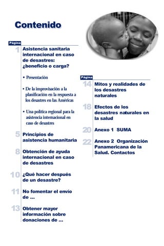 Contenido
Página

   1     Asistencia sanitaria
         internacional en caso
         de desastres:
         ¿beneficio o carga?

         • Presentación                      Página

                                             14       Mitos y realidades de
         • De la improvisación a la                   los desastres
           planificación en la respuesta a            naturales
           los desastres en las Américas

         • Una política regional para la
                                             18       Efectos de los
                                                      desastres naturales en
           asistencia internacional en                la salud
           caso de desastres
                                             20       Anexo 1 SUMA
   5     Principios de
         asistencia humanitaria
                                             22       Anexo 2 Organización
                                                      Panamericana de la
   8     Obtención de ayuda                           Salud. Contactos
         internacional en caso
         de desastres

10       ¿Qué hacer después
         de un desastre?

11       No fomentar el envío
         de …

13       Obtener mayor
         información sobre
         donaciones de …
 