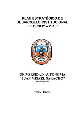 PLAN ESTRATÉGICO DE 
DESARROLLO INSTITUCIONAL 
“PEDI 2012 – 2016” 
UNIVERSIDAD AUTÓNOMA 
“JUAN MISAEL SARACHO” 
www.uajms.edu.bo 
TARIJA – BOLIVIA 
 