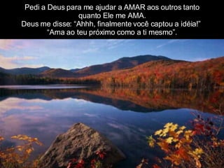 Pedi a Deus para me ajudar a AMAR aos outros tanto quanto Ele me AMA. Deus me disse: “Ahhh, finalmente você captou a idéia!”  “Ama ao teu próximo como a ti mesmo”. 