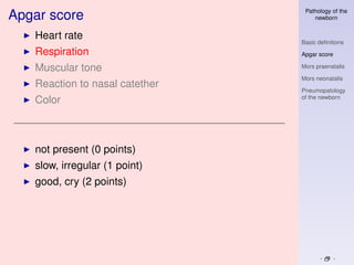 Pathology of the
Apgar score                         newborn


   Heart rate
                                Basic deﬁnitions
   Respiration                  Apgar score

   Muscular tone                Mors praenatalis

                                Mors neonatalis
   Reaction to nasal catether
                                Pneumopatology
                                of the newborn
   Color



   not present (0 points)
   slow, irregular (1 point)
   good, cry (2 points)
 