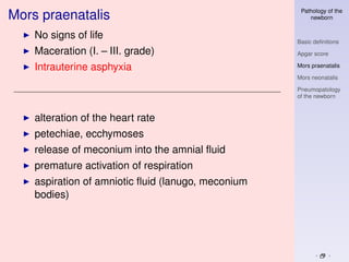 Pathology of the
Mors praenatalis                                        newborn


    No signs of life
                                                    Basic deﬁnitions
    Maceration (I. – III. grade)                    Apgar score

    Intrauterine asphyxia                           Mors praenatalis

                                                    Mors neonatalis

                                                    Pneumopatology
                                                    of the newborn


    alteration of the heart rate
    petechiae, ecchymoses
    release of meconium into the amnial ﬂuid
    premature activation of respiration
    aspiration of amniotic ﬂuid (lanugo, meconium
    bodies)
 