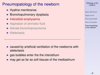 Pathology of the
Pneumopatology of the newborn                                 newborn


   Hyaline membranes
                                                          Basic deﬁnitions
   Bronchopulmonary dysplasia                             Apgar score

   Interstitial emphysema                                 Mors praenatalis

                                                          Mors neonatalis
   Aspiration of amniotic ﬂuid
                                                          Pneumopatology
                                                          of the newborn
   Adnate bronchopneumonia
   Atelectasis



   caused by arteﬁcial ventilation of the newborns with
   atelectasis
   gas bubbles enter the the interstitium
   may get as far as soft tissues of the mediastinum
 