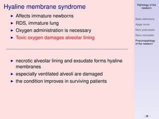 Pathology of the
Hyaline membrane syndrome                                    newborn


   Affects immature newborns
                                                         Basic deﬁnitions
   RDS, immature lung                                    Apgar score

   Oxygen administration is necessary                    Mors praenatalis

                                                         Mors neonatalis
   Toxic oxygen damages alveolar lining
                                                         Pneumopatology
                                                         of the newborn




   necrotic alveolar lining and exsudate forms hyaline
   membranes
   especially ventilated alveoli are damaged
   the condition improves in surviving patients
 