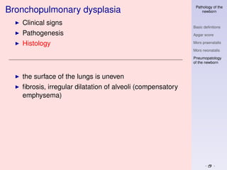 Pathology of the
Bronchopulmonary dysplasia                                      newborn


   Clinical signs
                                                            Basic deﬁnitions
   Pathogenesis                                             Apgar score

   Histology                                                Mors praenatalis

                                                            Mors neonatalis

                                                            Pneumopatology
                                                            of the newborn



   the surface of the lungs is uneven
   ﬁbrosis, irregular dilatation of alveoli (compensatory
   emphysema)
 