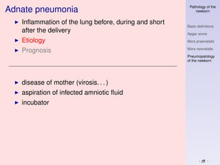 Pathology of the
Adnate pneumonia                                          newborn


   Inﬂammation of the lung before, during and short
                                                      Basic deﬁnitions
   after the delivery                                 Apgar score

   Etiology                                           Mors praenatalis

                                                      Mors neonatalis
   Prognosis
                                                      Pneumopatology
                                                      of the newborn




   disease of mother (virosis. . . )
   aspiration of infected amniotic ﬂuid
   incubator
 