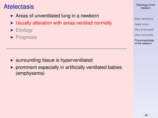 Pathology of the
Atelectasis                                                     newborn


    Areas of unventilated lung in a newborn
                                                            Basic deﬁnitions
    Usually alteration with areas ventilad normally         Apgar score

    Etiology                                                Mors praenatalis

                                                            Mors neonatalis
    Prognosis
                                                            Pneumopatology
                                                            of the newborn




    surrounding tissue is hyperventilated
    prominent especially in artiﬁcially ventilated babies
    (emphysema)
 