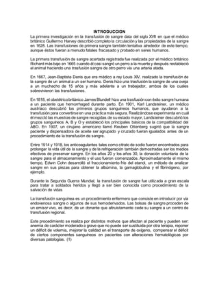 INTRODUCCION
La primera investigación en la transfusión de sangre data del siglo XVII en que el médico
británico Guillermo Harvey describió completo la circulación y las propiedades de la sangre
en 1628. Las transfusiones de primera sangre también tentativa alrededor de este tiempo,
aunque éstos fueran a menudo fatales fracasado y probado en seres humanos.
La primera transfusión de sangre acertada registrada fue realizada por el médico británico
Richard más bajo en 1665 cuando él casi sangró un perro a la muerte y después restableció
el animal haciendo una trasfusión sangre de otro perro vía una arteria atada.
En 1667, Jean-Baptiste Denis que era médico a rey Louis XIV, realizado la transfusión de
la sangre de un animal a un ser humano. Denis hizo una trasfusión la sangre de una oveja
a un muchacho de 15 años y más adelante a un trabajador, ambos de los cuales
sobrevivieron las transfusiones.
En 1818, el obstétricobritánico James Blundell hizo una trasfusióncon éxito sangre humana
a un paciente que hemorrhaged durante parto. En 1901, Karl Landsteiner, un médico
austríaco descubrió los primeros grupos sanguíneos humanos, que ayudaron a la
transfusión para convertirse en una prácticamás segura. Realizándose experimenta en cuál
él mezcló las muestras de sangre recogidas de su estado mayor, Landsteiner descubrió los
grupos sanguíneos A, B y O y estableció los principales básicos de la compatibilidad del
ABO. En 1907, un cirujano americano llamó Reuben Ottenberg sugirió que la sangre
paciente y dispensadora de aceite ser agrupado y cruzado fueran igualados antes de un
procedimiento de la transfusión de sangre.
Entre 1914 y 1918, los anticoagulantes tales como citrato de sodio fueron encontrados para
prolongar la vida útil de la sangre y de la refrigeración también demostradas ser los medios
efectivos de preservar sangre. En los años 20 y los años 30, la donación voluntaria de la
sangre para el almacenamiento y el uso fueron comenzados. Aproximadamente el mismo
tiempo, Edwin Cohn desarrolló el fraccionamiento frío del etanol, un método de analizar
sangre en sus piezas para obtener la albúmina, la gamaglobulina y el fibrinógeno, por
ejemplo.
Durante la Segunda Guerra Mundial, la transfusión de sangre fue utilizada a gran escala
para tratar a soldados heridos y llegó a ser bien conocida como procedimiento de la
salvación de vidas
La transfusión sanguínea es un procedimiento enfermero que consiste en introducir por vía
endovenosa sangre o algunos de sus hemoderivados. Las bolsas de sangre proceden de
un emisor vivo, es decir, de un donante que altruistamente cede su sangre a un centro de
transfusión regional.
Este procedimiento se realiza por distintos motivos que afectan al paciente y pueden ser:
anemia de carácter moderado a grave que no puede ser sustituida por otra terapia, reponer
un déficit de volemia, mejorar la calidad en el transporte de oxígeno, compensar el déficit
de ciertos componentes sanguíneos en pacientes con alteraciones hematológicas por
diversas patologías. (1)
 