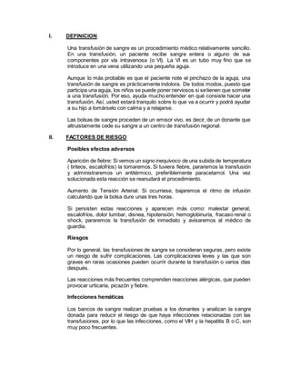 I. DEFINICION
Una transfusión de sangre es un procedimiento médico relativamente sencillo.
En una transfusión, un paciente recibe sangre entera o alguno de sus
componentes por vía intravenosa (o VI). La VI es un tubo muy fino que se
introduce en una vena utilizando una pequeña aguja.
Aunque lo más probable es que el paciente note el pinchazo de la aguja, una
transfusión de sangre es prácticamente indolora. De todos modos, puesto que
participa una aguja, los niños se puede poner nerviosos si setienen que someter
a una transfusión. Por eso, ayuda mucho entender en qué consiste hacer una
transfusión. Así, usted estará tranquilo sobre lo que va a ocurrir y podrá ayudar
a su hijo a tomárselo con calma y a relajarse.
Las bolsas de sangre proceden de un emisor vivo, es decir, de un donante que
altruistamente cede su sangre a un centro de transfusión regional.
II. FACTORES DE RIESGO
Posibles efectos adversos
Aparición de fiebre: Si vemos un signo inequívoco de una subida de temperatura
( tiriteos, escalofríos) la tomaremos. Si tuviera fiebre, pararemos la transfusión
y administraremos un antitérmico, preferiblemente paracetamol. Una vez
solucionada esta reacción se reanudará el procedimiento.
Aumento de Tensión Arterial: Si ocurriese, bajaremos el ritmo de infusión
calculando que la bolsa dure unas tres horas.
Si persisten estas reacciones y aparecen más como: malestar general,
escalofríos, dolor lumbar, disnea, hipotensión, hemoglobinuria, fracaso renal o
shock, pararemos la transfusión de inmediato y avisaremos al médico de
guardia.
Riesgos
Por lo general, las transfusiones de sangre se consideran seguras, pero existe
un riesgo de sufrir complicaciones. Las complicaciones leves y las que son
graves en raras ocasiones pueden ocurrir durante la transfusión o varios días
después.
Las reacciones más frecuentes comprenden reacciones alérgicas, que pueden
provocar urticaria, picazón y fiebre.
Infecciones hemáticas
Los bancos de sangre realizan pruebas a los donantes y analizan la sangre
donada para reducir el riesgo de que haya infecciones relacionadas con las
transfusiones, por lo que las infecciones, como el VIH y la hepatitis B o C, son
muy poco frecuentes.
 