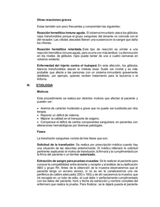 Otras reacciones graves
Estas también son poco frecuentes y comprenden las siguientes:
Reacción hemolítica inmune aguda. El sistemainmunitario ataca los glóbulos
rojos transfundidos porque el grupo sanguíneo del donante no coincide con el
del receptor. Las células atacadas liberan una sustancia en la sangre que daña
los riñones.
Reacción hemolítica retardada. Este tipo de reacción es similar a una
reacción hemolítica inmune aguda, pero ocurre con más lentitud. La disminución
en los niveles de glóbulos rojos puede tardar de una a cuatro semanas en
volverse evidente.
Enfermedad del injerto contra el huésped. En esta afección, los glóbulos
blancos transfundidos atacan la médula ósea. Suele ser mortal y es más
probable que afecte a las personas con un sistema inmunitario gravemente
debilitado, por ejemplo, quienes reciben tratamiento para la leucemia o el
linfoma.
III. ETIOLOGIA
Motivos
Este procedimiento se realiza por distintos motivos que afectan al paciente y
pueden ser:
 Anemia de carácter moderado a grave que no puede ser sustituida por otra
terapia.
 Reponer un déficit de volemia.
 Mejorar la calidad en el transporte de oxígeno.
 Compensar el déficit de ciertos componentes sanguíneos en pacientes con
alteraciones hematológicas por diversas patologías.
Fases
La transfusión sanguínea consta de tres fases que son:
Solicitud de la transfusión: Se realiza por prescripción médica cuando hay
una situación de las descritas anteriormente. El médico rellenará la solicitud
pertinente explicando el motivo de transfusión, la firmará y la cumplimentarácon
la firma del paciente o un familiar autorizado.
Extracción de sangre para pruebas cruzadas: Se le realizan al paciente para
conocer la compatibilidad entre donante y receptor y el análisis de su tipificación
ABO y grupo Rh. Antes de la obtención de la muestra observaremos que el
paciente tenga un acceso venoso, si no es así le canalizaremos una vía
periférica de calibre adecuado( 20G o 18G) y de ahí sacaremos la muestra, que
irá recogida en un tubo de edta, el cual debe ir perfectamente cumplimentado
con los datos del paciente, hora y fecha de extracción y nombre completo del
enfermero que realiza la prueba. Para finalizar, se le dejará puesta al paciente
 