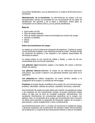 una pulsera identificativa, que se desechará en un máximo de 48 horas tras la
transfusión.
Administración de la transfusión: La administración de sangre o de sus
hemoderivados siempre irá precedida de una comprobación de los datos de
identificación del paciente y de la bolsa a administrar. Estos datos se
contrastarán con la historia clínica y con la pulsera identificativa.
Material
 Suero salino al 0,9%.
 Filtro de sangre estándar.
 Filtro de sangre especial si fuese recomendado por el banco de sangre.
 Guantes no estériles.
 Gasas.
 Batea.
Sobre las transfusiones de sangre
La sangre es como el sistema de transporte del organismo. Cuando la sangre
circula, distribuye el oxígeno y los nutrientes por todo el cuerpo. También recoge
los productos de desecho y los trasporta a los órganos responsables de
eliminarlos al exterior.
La sangre entera es una mezcla de células y líquido, y cada uno de sus
componentes tiene una función específica:
Los glóbulos rojos transportan oxígeno a los tejidos del cuerpo y eliminan
dióxido de carbono.
Los glóbulos blancos defienden al cuerpo de las infecciones fabricando
anticuerpos, que ayudan a destruir a los gérmenes extraños que entran en el
organismo.
Las plaquetas, las células sanguíneas de menor tamaño, ayudan a la
coagulación de la sangre y a controlar las hemorragias.
El plasma es la parte líquida amarillenta de la sangre. Es una mezcla de agua,
proteínas, electrolitos, hidratos de carbono, colesterol, hormonas y vitaminas.
Una transfusión de sangre se puede utilizar para reponer una pérdida de sangre
o de cualquiera de sus componentes. Aunque se puede transfundir sangre
entera, es algo que se hace en contadas ocasiones. Generalmente, son
necesarias transfusiones de componentes específicos de la sangre. Los
glóbulos rojos, el componente de la sangre que se transfunde más a menudo,
se utilizan para aumentar la capacidad de transportar oxígeno de la sangre y
para prevenir o evitar el agotamiento y otras complicaciones.
Las transfusiones duran entre 1 y 4 horas, en función de la cantidad de sangre
y del grupo sanguíneo que se administre. No requieren ningún tiempo especial
de recuperación. La mayoría de las transfusiones sellevan a cabo en el hospital,
 