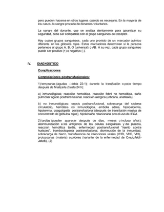 pero pueden hacerse en otros lugares cuando es necesario. En la mayoría de
los casos, la sangre procede de donantes voluntarios.
La sangre del donante, que se analiza atentamente para garantizar su
seguridad, debe ser compatible con el grupo sanguíneo del receptor.
Hay cuatro grupos sanguíneos, cada uno provisto de un marcador químico
diferente en los glóbulos rojos. Estos marcadores determinan si la persona
pertenece al grupo A, B, O (universal) o AB. A su vez, cada grupo sanguíneo
puede ser positivo (+) o negativo (-).
IV. DIAGNOSTICO
Complicaciones
Complicaciones postransfusionales:
1) tempranas (agudas →tabla 22-1): durante la transfusión o poco tiempo
después de finalizarla (hasta 24 h):
a) inmunológicas: reacción hemolítica, reacción febril no hemolítica, daño
pulmonar agudo postransfusional, reacción alérgica (urticaria, anafilaxia)
b) no inmunológicas: sepsis postransfusional, sobrecarga del sistema
circulatorio, hemólisis no inmunológica, embolia aérea, hipocalcemia,
hipotermia, coagulopatía postransfusional (después de transfusión masiva de
concentrado de glóbulos rojos), hipotensión relacionada con el uso de IECA
2) tardías (pueden aparecer después de días, meses o incluso años):
aloinmunización a los antígenos de las células sanguíneas y del plasma,
reacción hemolítica tardía, enfermedad postransfusional “injerto contra
huésped”, trombocitopenia postransfusional, disminución de la inmunidad,
sobrecarga de hierro, transferencia de infecciones virales (VHB, VHC, VIH),
protozoarias (malaria) o priones (variante de la enfermedad de Creutzfeldt-
Jakob). (2)
 