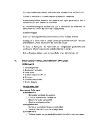 2) conservar el acceso venoso e iniciar infusión de solución de NaCl al 0,9 %
3) medir la temperatura corporal, el pulso y la presión sanguínea
4) tomar del paciente muestras de sangre de otro lugar que el usado para la
transfusión con el fin de realizar exámenes:
a) inmunohematológicos establecidos con el laboratorio de exámenes de
consulta en una unidad del banco de sangre público
b) bacteriológicos
5) en caso de sospechar reacción hemolítica, tomar muestra de orina
6) asegurar el envase con la sangre y el equipo para la transfusión y enviarlo
a la respectiva unidad organizativa del banco de sangre
7) llenar el formulario de notificación de complicación postransfusional
y entregarlo a la correspondiente unidad del banco de sangre
8) a continuación actuar según la intensidad y el tipo de síntomas. (3)
VI. PROCEDIMIENTO DE LATRANSFUSIÓN SANGUINEA
MATERIALES
Paquete globular
Equipo de transfusión
Llave 3 vías
Catéter intravenoso N° 18
Riñonera
Guantes descartables
Coche de paro
PROCEDIMIENTO
Atención de Enfermería
a) Primer Paso
- Comprobar identidad del paciente
- Conocer antecedentes patológicos
- Determinar factor y grupo RH
- Realizar pruebas cruzadas
b) Segundo Paso
- Identificar producto (cinto de compatibilidad)
- Verificar información con datos del paciente
c) Tercer Paso
- Verificar historia transfusional del paciente (transfusiones y reacciones
 