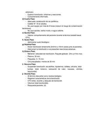 adversas).
- Explicar transfusión, síntomas y reacciones.
- Consentimiento informado.
d) Cuarto Paso
- Adecuada canalización de vía periférica.
- Catéter N° 18 en adultos.
- No usar equipo por más de 6 horas (reducir el riesgo de contaminación
bacteriana).
- No usar estufas, baños maría, ni agua caliente.
e) Quinto Paso
- Valorar comportamiento del paciente durante la técnica (estado basal,
CFV).
f) Sexto Paso
- Administrar suero fisiológico
g) Séptimo Paso
- Iniciar transfusión lentamente 2ml/min x 15min (estar junto al paciente).
- Interrumpir la transfusión si se presentan reacciones adversas.
h) Octavo Paso
- Mantener velocidad de transfusión. Paquete globular: 2hrs a 4 hrs max.
- Plasma: 30 min.
- Plaquetas: 5- 15 min.
- Crio precipitados: menos de 30 min.
i) Noveno Paso
- Suspender transfusión: escalofríos, hipotermia, cefalea, urticaria, dolor
lumbar, dolor torácico, sensación de calor, nauseas, vómitos,
taquicardia).
j) Decimo Paso
- Al término descartar como residuo biológico.
- Registrar características de la transfusión.
- CFV antes, durante y después de transfundir.
- Volumen total transfundido.
- Respuesta paciente. (4)
 