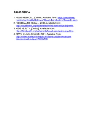 BIBLIOGRAFÍA
1. NEWS MEDICAL.[Online]. Available from: https://www.news-
medical.net/health/History-of-Blood-Transfusion-(Spanish).aspx.
2. KIDSHEALTH.[Online].; 2008.Available from:
https://kidshealth.org/es/parents/blood-transfusion-esp.html.
3. KIDS HEALTH. [Online]. Available from:
https://kidshealth.org/es/parents/blood-transfusion-esp.html.
4. MAYO CLINIC.[Online].; 2001.Available from:
https://www.mayoclinic.org/es-es/tests-procedures/blood-
transfusion/about/pac-20385168.
 