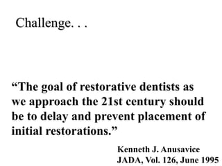 Challenge. . .
“The goal of restorative dentists as
we approach the 21st century should
be to delay and prevent placement of
initial restorations.”
Kenneth J. Anusavice
JADA, Vol. 126, June 1995
 