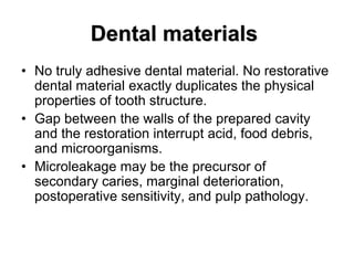 • No truly adhesive dental material. No restorative
dental material exactly duplicates the physical
properties of tooth structure.
• Gap between the walls of the prepared cavity
and the restoration interrupt acid, food debris,
and microorganisms.
• Microleakage may be the precursor of
secondary caries, marginal deterioration,
postoperative sensitivity, and pulp pathology.
Dental materials
 