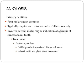 ANKYLOSIS
Primary dentition
 First molars most common
 Typically require no treatment and exfoliate normally
 Involved second molar maybe indication of agenesis of
succedaneous tooth
 Treatment:
 Prevent space loss
o Build-up occlusion surface of involved tooth
o Extract tooth and place space maintainer
 