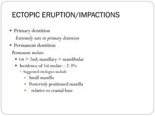 ECTOPIC ERUPTION/IMPACTIONS
 Primary dentition
Extremely rare in primary dentition
 Permanent dentition
Permanent molars
 1st > 2nd; maxillary > mandibular
 Incidence of 1st molar: - 2-3%
 Suggested etiologies include
 Small maxilla
 Posterioly positioned maxilla
 relative to cranial base
 