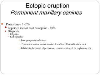  Prevalence 1-2%
 Reported incisor root resorption - 50%
 Diagnosis
 Palpation
 Radiographic
─ Poor prognosis indicators
─ Permanent canine crown mesial of midline of lateral incisor root
─ Palatal displacement of permanent canine as viewed on cephalometric
Ectopic eruption
Permanent maxillary canines
 