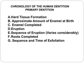 CHRONOLOGY OF THE HUMAN DENTITION
PRIMARY DENTITION
A.Hard Tissue Formation
B. Approximate Amount of Enamel at Birth
C. Enamel Completed
D.Eruption
E.Sequence of Eruption (Varies considerably)
F.Roots Completed
G. Sequence and Time of Exfoliation
 