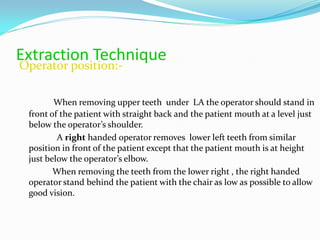 Extraction Technique
Operator position:-
When removing upper teeth under LA the operator should stand in
front of the patient with straight back and the patient mouth at a level just
below the operator’s shoulder.
A right handed operator removes lower left teeth from similar
position in front of the patient except that the patient mouth is at height
just below the operator’s elbow.
When removing the teeth from the lower right , the right handed
operator stand behind the patient with the chair as low as possible to allow
good vision.
 