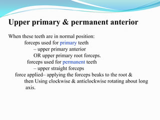 Upper primary & permanent anterior
When these teeth are in normal position:
forceps used for primary teeth
– upper primary anterior
OR upper primary root forceps.
forceps used for permanent teeth
– upper straight forceps
force applied– applying the forceps beaks to the root &
then Using clockwise & anticlockwise rotating about long
axis.
 