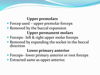 Upper premolars
 Forcep used – upper premolar forceps
 Removed by the buccal expansion
Upper permanent molars
 Forceps– left & right upper molar forceps
 Removed by expanding the socket in the buccal
direction
Lower primary anterior
 Forceps– lower primary anterior or root forceps
 Extracted same as upper anterior.
 