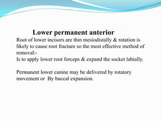Lower permanent anterior
Root of lower incisors are thin mesiodistally & rotation is
likely to cause root fracture so the most effective method of
removal:-
Is to apply lower root forceps & expand the socket labially.
Permanent lower canine may be delivered by rotatory
movement or By buccal expansion.
 